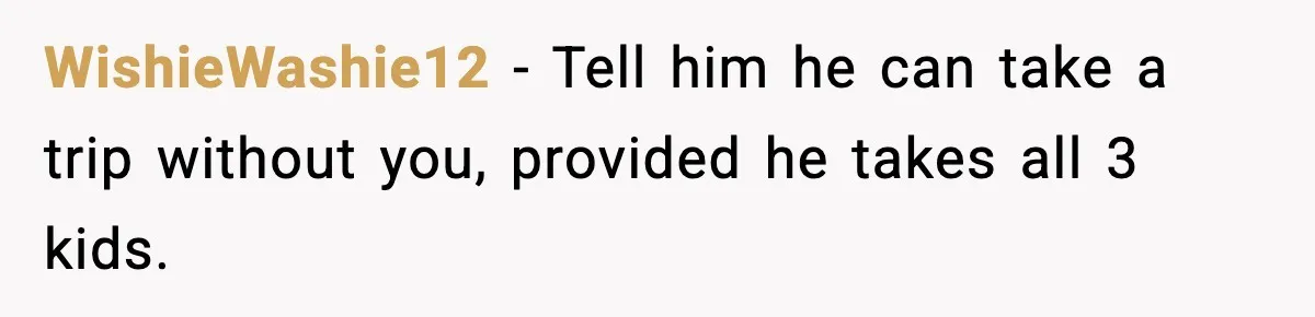 WishieWashie12 - Tell him he can take a trip without you, provided he takes all 3 kids.
