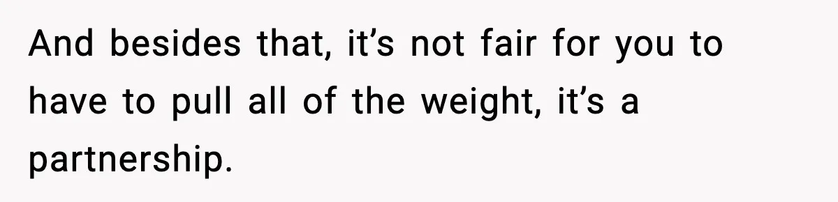 And besides that, it’s not fair for you to have to pull all of the weight, it’s a partnership.