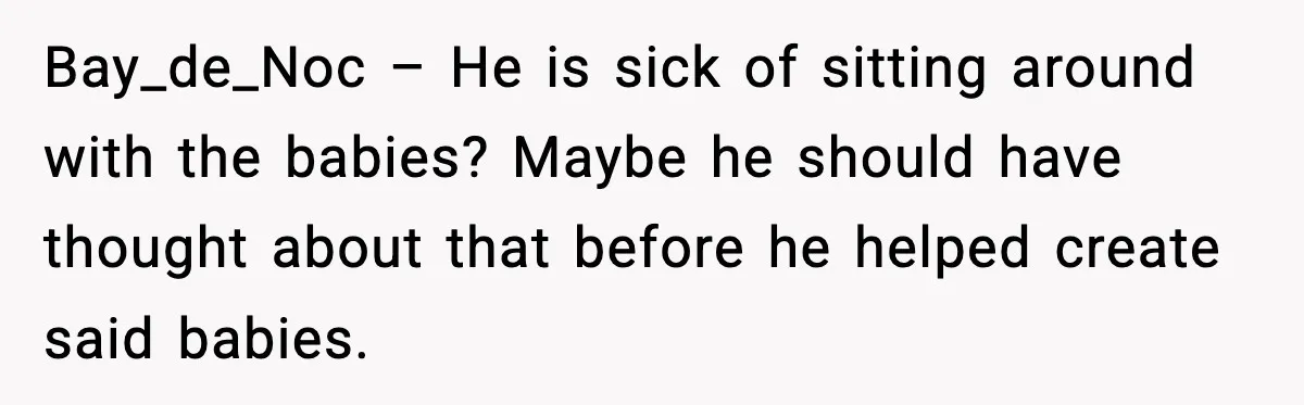 Bay_de_Noc – He is sick of sitting around with the babies? Maybe he should have thought about that before he helped create said babies.