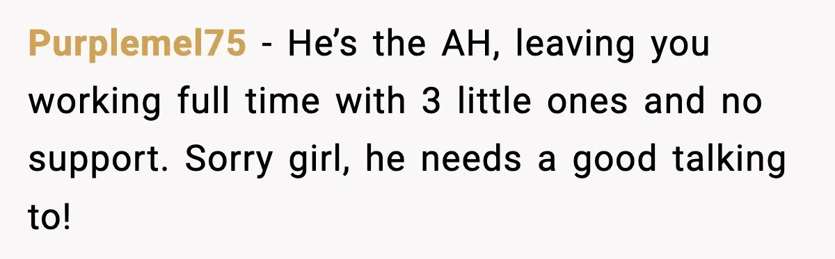 Purplemel75 - He’s the AH, leaving you working full time with 3 little ones and no support. Sorry girl, he needs a good talking to!