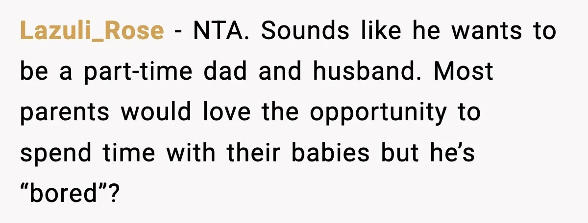 Lazuli_Rose - NTA. Sounds like he wants to be a part-time dad and husband. Most parents would love the opportunity to spend time with their babies but he’s “bored”?