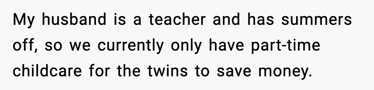 My husband is a teacher and has summers off, so we currently only have part-time childcare for the twins to save money.