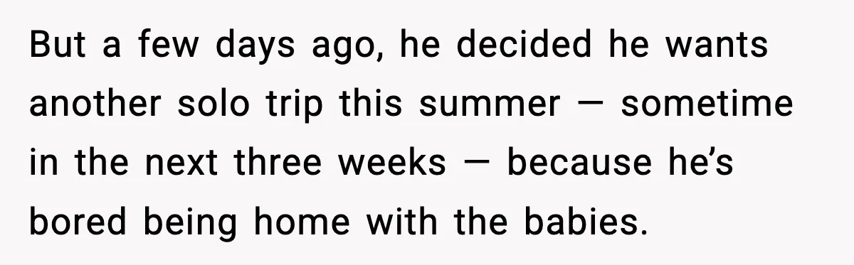 But a few days ago, he decided he wants another solo trip this summer — sometime in the next three weeks — because he’s bored being home with the babies.