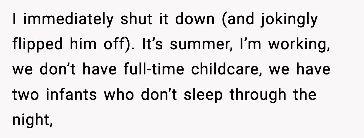 I immediately shut it down (and jokingly flipped him off). It’s summer, I’m working, we don’t have full-time childcare, we have two infants who don’t sleep through the night,