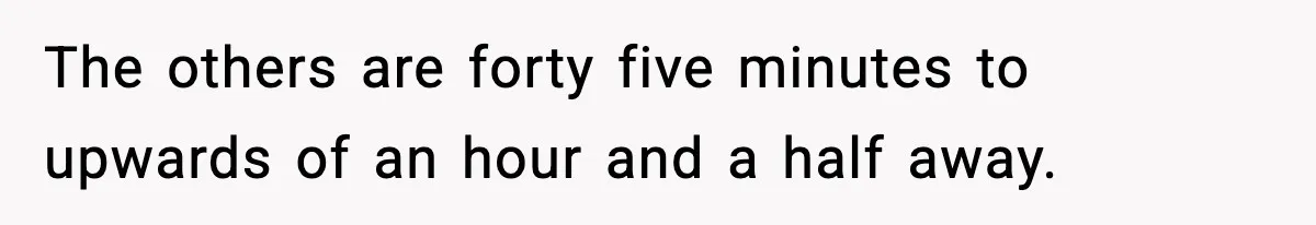 The others are forty five minutes to upwards of an hour and a half away.