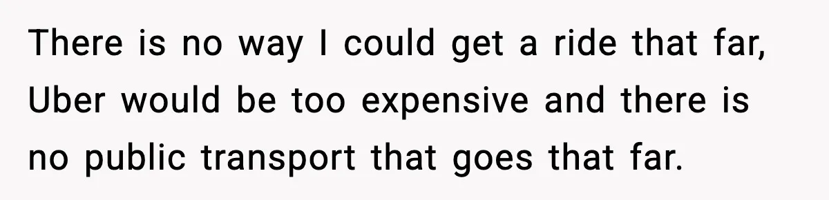 There is no way I could get a ride that far, Uber would be too expensive and there is no public transport that goes that far.
