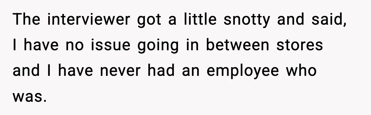 The interviewer got a little snotty and said, I have no issue going in between stores and I have never had an employee who was.