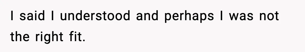 I said I understood and perhaps I was not the right fit.