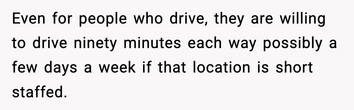 Even for people who drive, they are willing to drive ninety minutes each way possibly a few days a week if that location is short staffed.