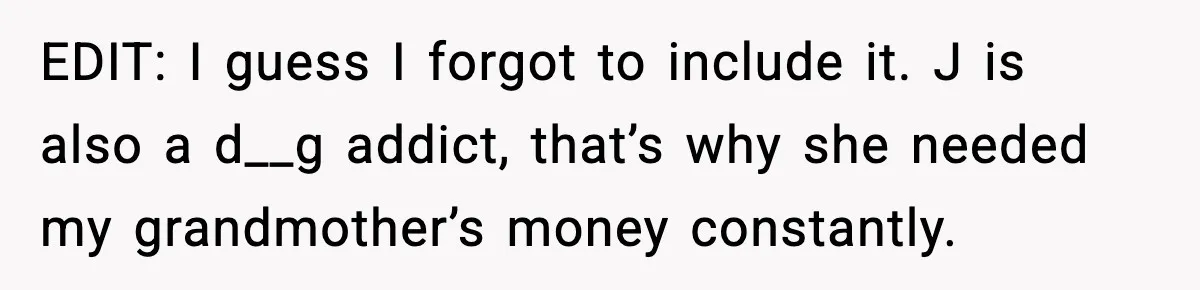 EDIT: I guess I forgot to include it. J is also a d__g addict, that’s why she needed my grandmother’s money constantly.