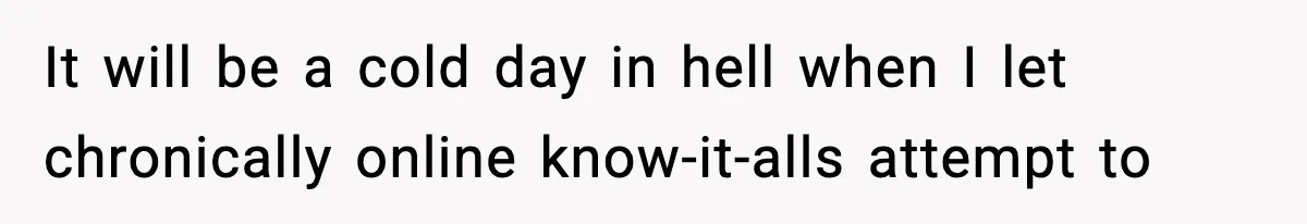 It will be a cold day in hell when I let chronically online know-it-alls attempt to
