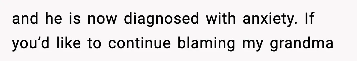 and he is now diagnosed with anxiety. If you’d like to continue blaming my grandma
