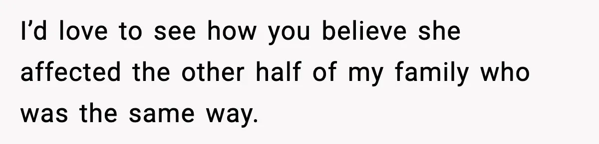 I’d love to see how you believe she affected the other half of my family who was the same way.