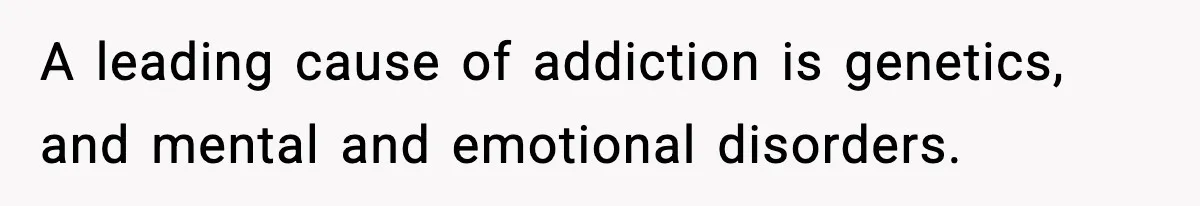 A leading cause of addiction is genetics, and mental and emotional disorders.