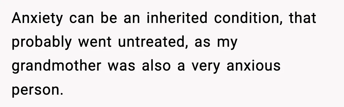 Anxiety can be an inherited condition, that probably went untreated, as my grandmother was also a very anxious person.