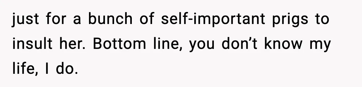 just for a bunch of self-important prigs to insult her. Bottom line, you don’t know my life, I do.