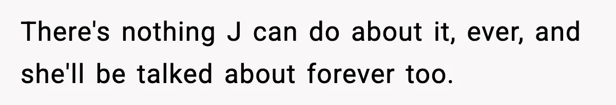There's nothing J can do about it, ever, and she'll be talked about forever too.