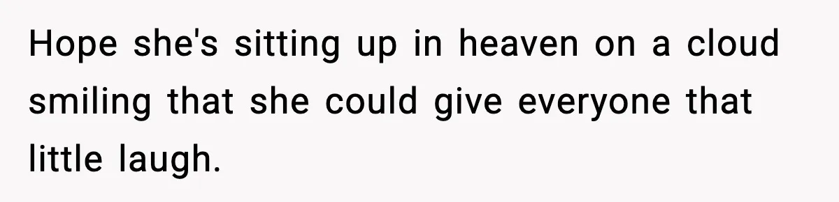 Hope she's sitting up in heaven on a cloud smiling that she could give everyone that little laugh.
