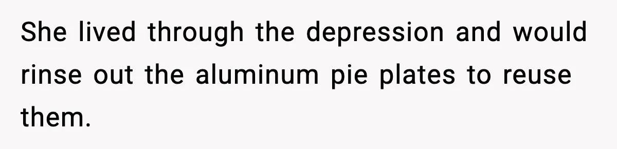 She lived through the depression and would rinse out the aluminum pie plates to reuse them.