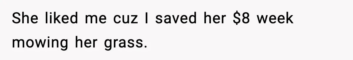 She liked me cuz I saved her $8 week mowing her grass.