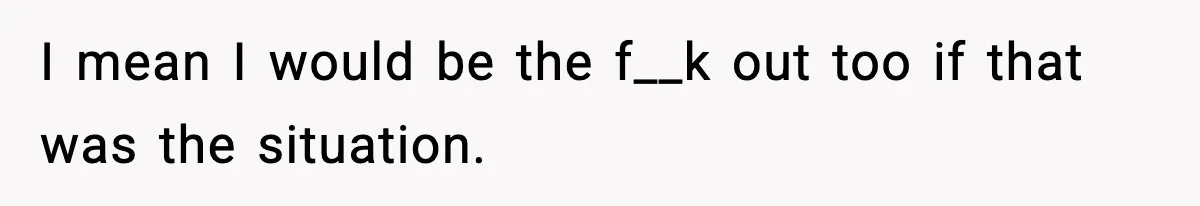 I mean I would be the f__k out too if that was the situation.