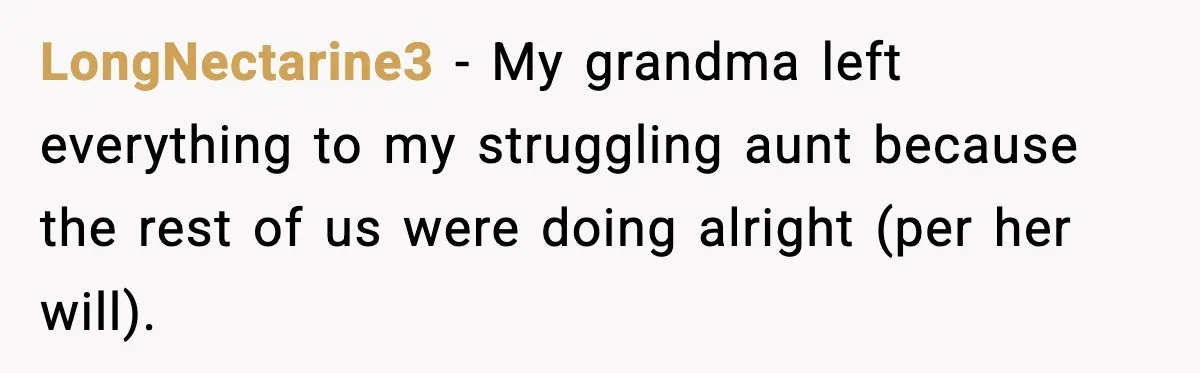 LongNectarine3 − My grandma left everything to my struggling aunt because the rest of us were doing alright (per her will).