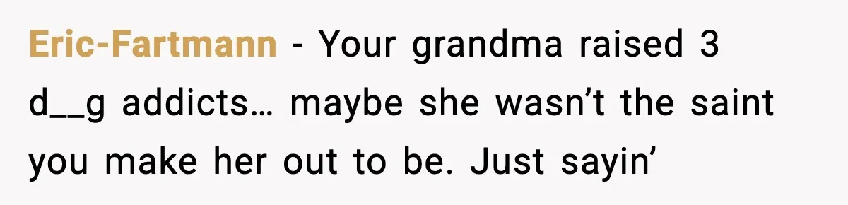 Eric-Fartmann − Your grandma raised 3 d__g addicts… maybe she wasn’t the saint you make her out to be. Just sayin’