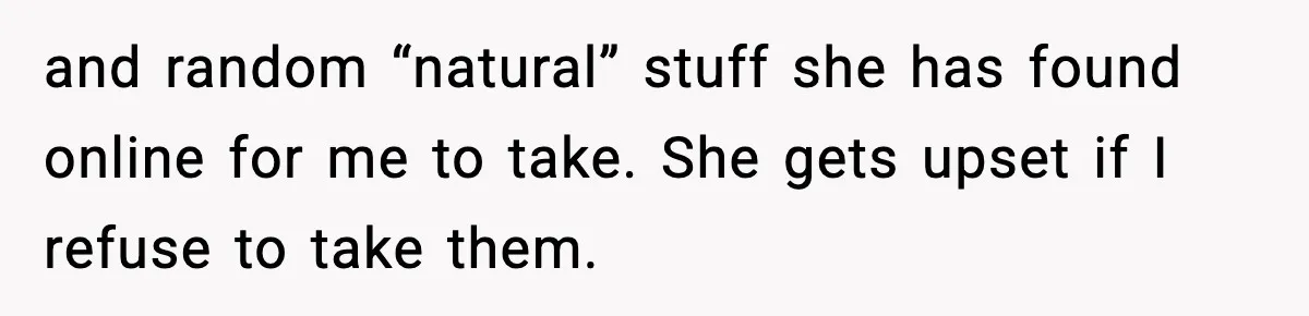 and random “natural” stuff she has found online for me to take. She gets upset if I refuse to take them.