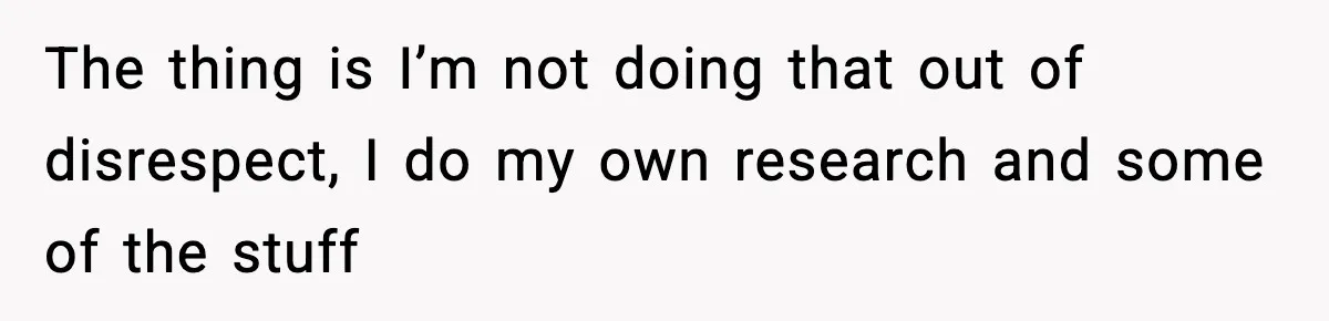 The thing is I’m not doing that out of disrespect, I do my own research and some of the stuff