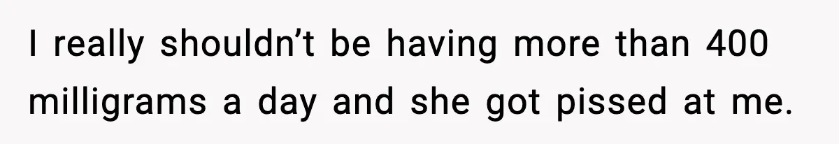 I really shouldn’t be having more than 400 milligrams a day and she got pissed at me.