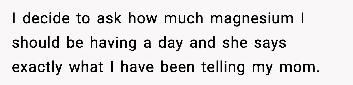 I decide to ask how much magnesium I should be having a day and she says exactly what I have been telling my mom.