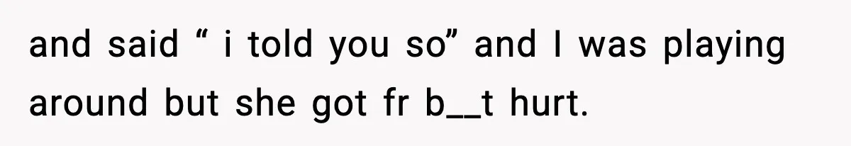 and said “ i told you so” and I was playing around but she got fr b__t hurt.