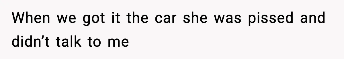 When we got it the car she was pissed and didn’t talk to me