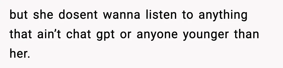 but she dosent wanna listen to anything that ain’t chat gpt or anyone younger than her.