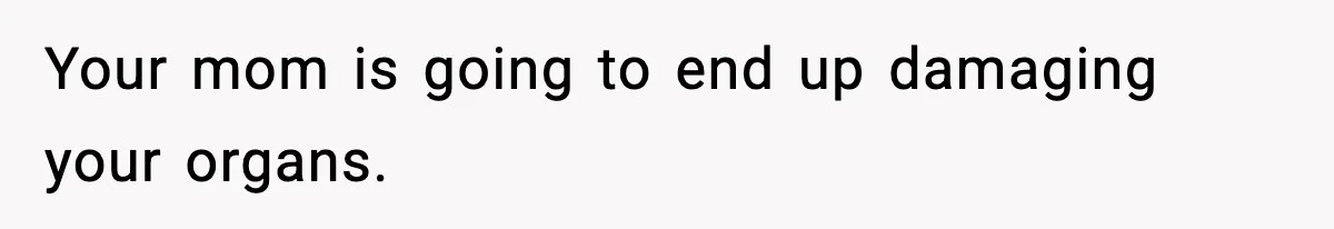 Your mom is going to end up damaging your organs.