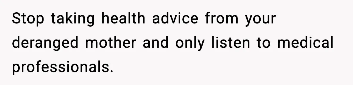 Stop taking health advice from your deranged mother and only listen to medical professionals.