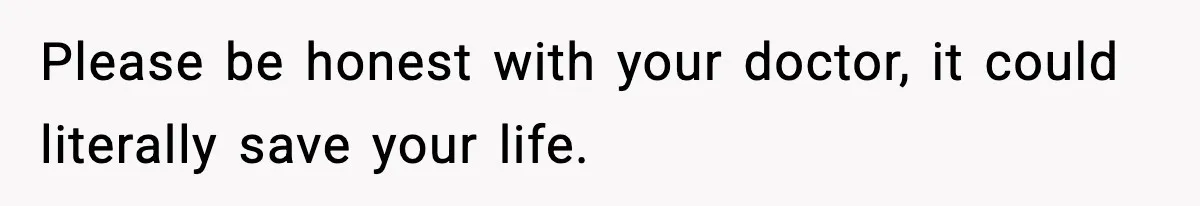 Please be honest with your doctor, it could literally save your life.