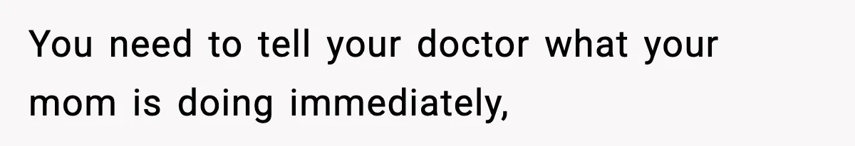 You need to tell your doctor what your mom is doing immediately,