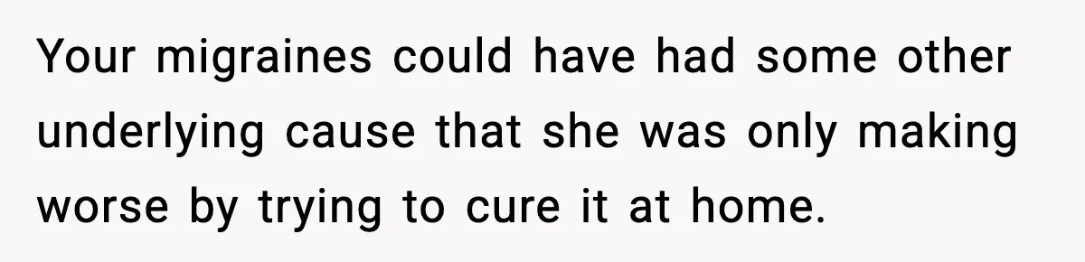 Your migraines could have had some other underlying cause that she was only making worse by trying to cure it at home.