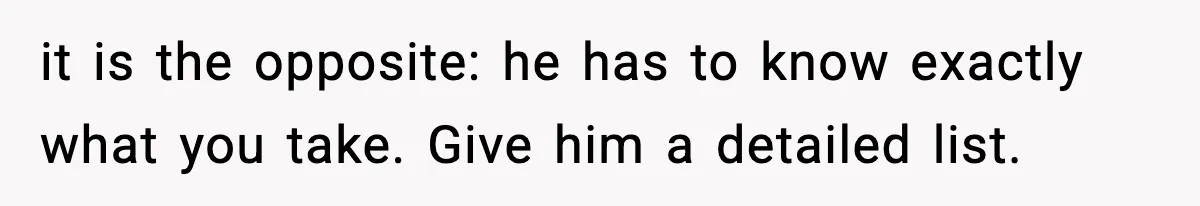it is the opposite: he has to know exactly what you take. Give him a detailed list.