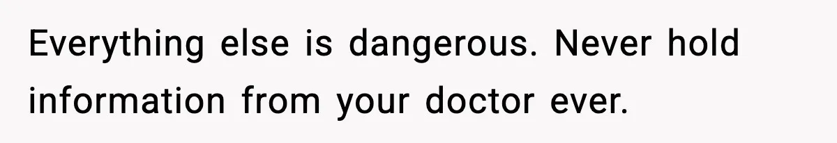 Everything else is dangerous. Never hold information from your doctor ever.