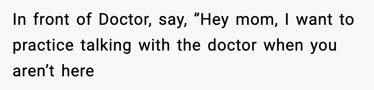 In front of Doctor, say, ”Hey mom, I want to practice talking with the doctor when you aren’t here