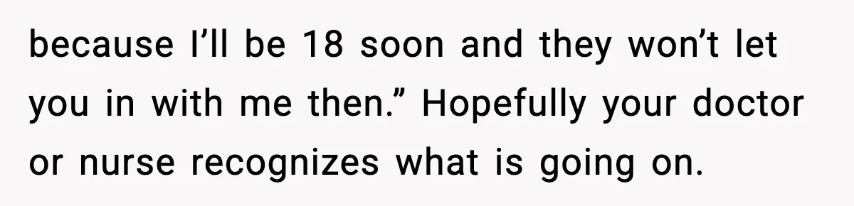 because I’ll be 18 soon and they won’t let you in with me then.” Hopefully your doctor or nurse recognizes what is going on.