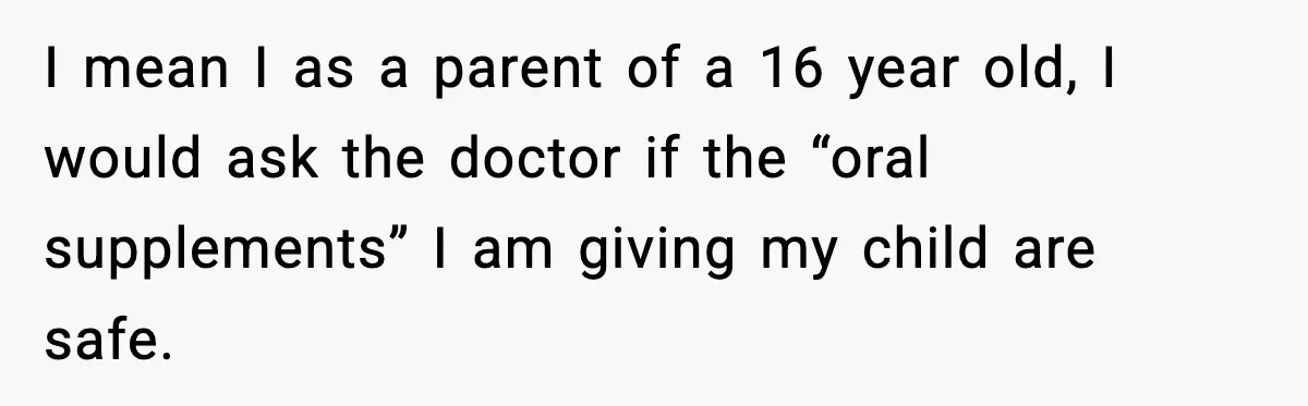I mean I as a parent of a 16 year old, I would ask the doctor if the “oral supplements” I am giving my child are safe.