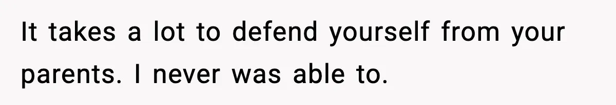 It takes a lot to defend yourself from your parents. I never was able to.