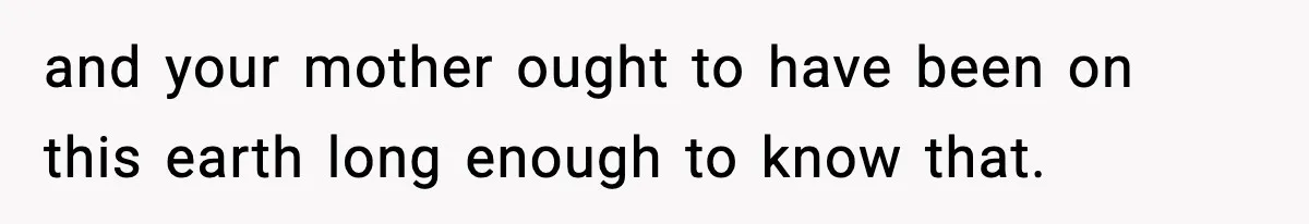and your mother ought to have been on this earth long enough to know that.