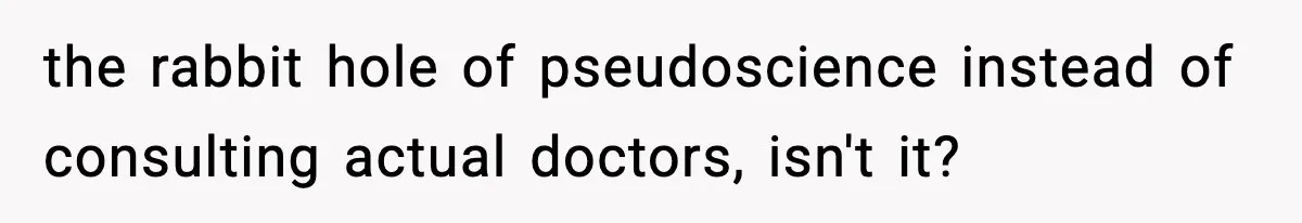 the rabbit hole of pseudoscience instead of consulting actual doctors, isn't it?
