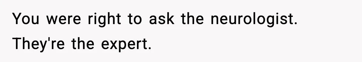 You were right to ask the neurologist. They're the expert.