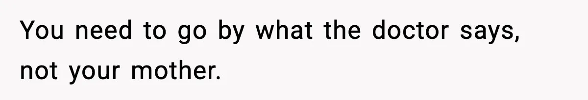You need to go by what the doctor says, not your mother.