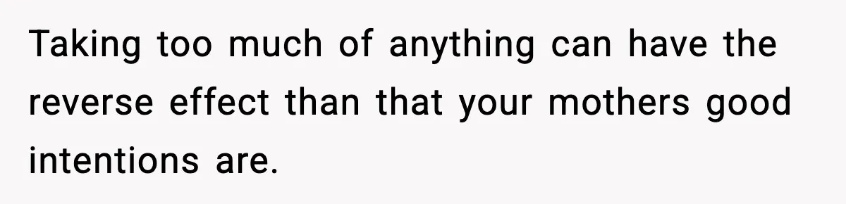 Taking too much of anything can have the reverse effect than that your mothers good intentions are.